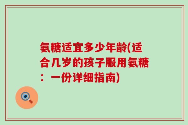 氨糖适宜多少年龄(适合几岁的孩子服用氨糖：一份详细指南)-第1张图片-氨糖科普网