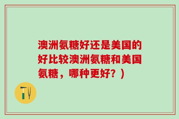 澳洲氨糖好还是美国的好比较澳洲氨糖和美国氨糖,哪种更好?)-第1张图片-氨糖科普网 澳洲氨糖好还是美国的好比较澳洲氨糖和美国氨糖,哪种更好?)-第1张图片-氨糖科普网