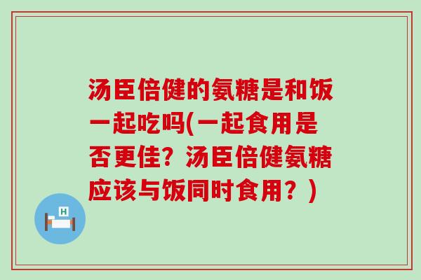 汤臣倍健的氨糖是和饭一起吃吗(一起食用是否更佳？汤臣倍健氨糖应该与饭同时食用？)-第1张图片-氨糖科普网