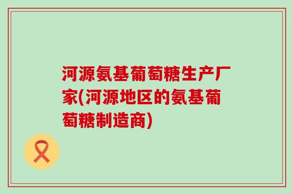 河源氨基葡萄糖生产厂家(河源地区的氨基葡萄糖制造商)-第1张图片-氨糖科普网 河源氨基葡萄糖生产厂家(河源地区的氨基葡萄糖制造商)-第1张图片-氨糖科普网