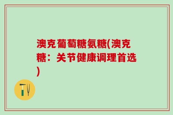 澳克葡萄糖氨糖(澳克糖：关节健康调理首选)-第1张图片-氨糖科普网