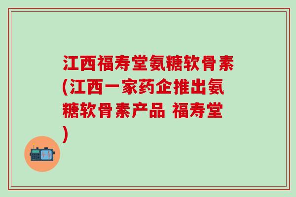 江西福寿堂氨糖软骨素(江西一家药企推出氨糖软骨素产品 福寿堂)-第1张图片-氨糖科普网