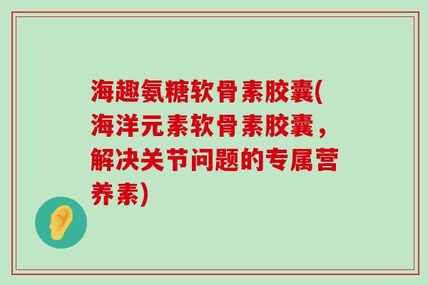 海趣氨糖软骨素胶囊(海洋元素软骨素胶囊，解决关节问题的专属营养素)-第1张图片-氨糖科普网
