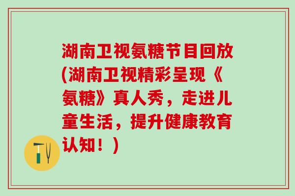 湖南卫视氨糖节目回放(湖南卫视精彩呈现《氨糖》真人秀，走进儿童生活，提升健康教育认知！)-第1张图片-氨糖科普网