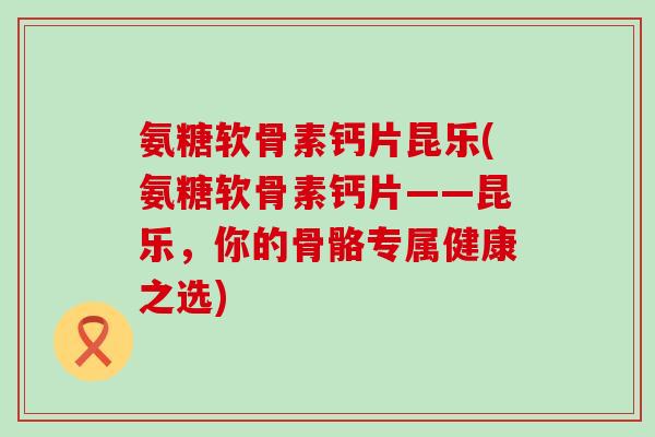 氨糖软骨素钙片昆乐(氨糖软骨素钙片——昆乐,你的骨骼专属健康之选)-第1张图片-氨糖科普网 氨糖软骨素钙片昆乐(氨糖软骨素钙片——昆乐,你的骨骼专属健康之选)-第1张图片-氨糖科普网