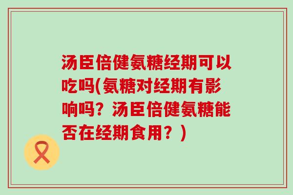 汤臣倍健氨糖经期可以吃吗(氨糖对经期有影响吗？汤臣倍健氨糖能否在经期食用？)-第1张图片-氨糖科普网