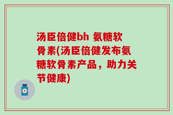 汤臣倍健bh 氨糖软骨素(汤臣倍健发布氨糖软骨素产品,助力关节健康)-第1张图片-氨糖科普网 汤臣倍健bh 氨糖软骨素(汤臣倍健发布氨糖软骨素产品,助力关节健康)-第1张图片-氨糖科普网