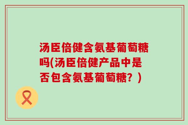 汤臣倍健含氨基葡萄糖吗(汤臣倍健产品中是否包含氨基葡萄糖?)-第1张图片-氨糖科普网 汤臣倍健含氨基葡萄糖吗(汤臣倍健产品中是否包含氨基葡萄糖?)-第1张图片-氨糖科普网