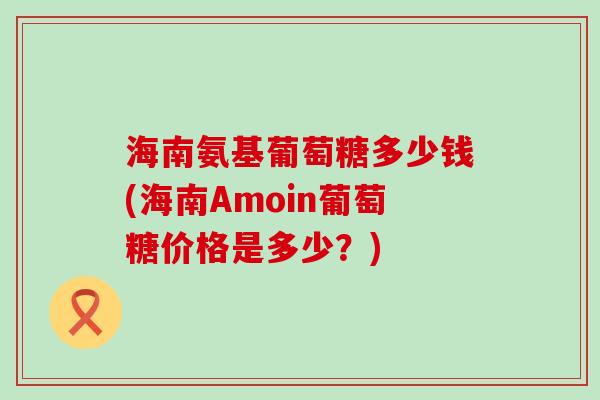 海南氨基葡萄糖多少钱(海南Amoin葡萄糖价格是多少?)-第1张图片-氨糖科普网 海南氨基葡萄糖多少钱(海南Amoin葡萄糖价格是多少?)-第1张图片-氨糖科普网