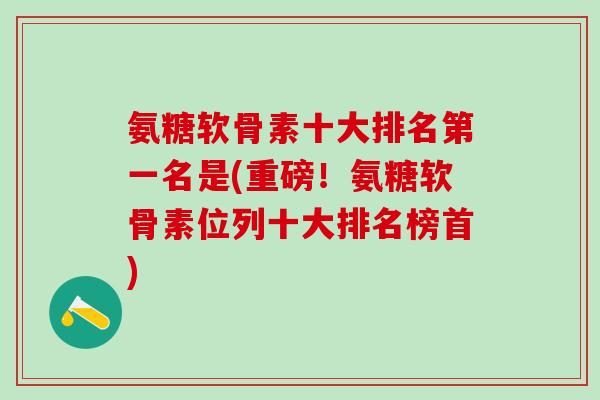 氨糖软骨素十大排名第一名是(重磅！氨糖软骨素位列十大排名榜首)-第1张图片-氨糖科普网