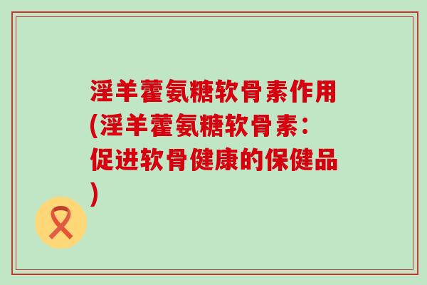 淫羊藿氨糖软骨素作用(淫羊藿氨糖软骨素:促进软骨健康的保健品)-第1张图片-氨糖科普网 淫羊藿氨糖软骨素作用(淫羊藿氨糖软骨素:促进软骨健康的保健品)-第1张图片-氨糖科普网
