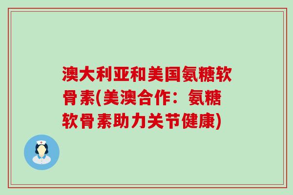 澳大利亚和美国氨糖软骨素(美澳合作:氨糖软骨素助力关节健康)-第1张图片-氨糖科普网 澳大利亚和美国氨糖软骨素(美澳合作:氨糖软骨素助力关节健康)-第1张图片-氨糖科普网