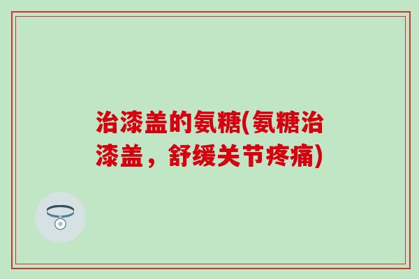 治漆盖的氨糖(氨糖治漆盖，舒缓关节疼痛)-第1张图片-氨糖科普网