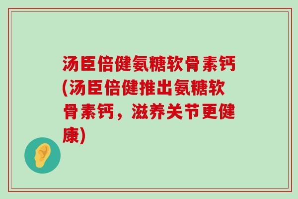 汤臣倍健氨糖软骨素钙(汤臣倍健推出氨糖软骨素钙，滋养关节更健康)-第1张图片-氨糖科普网