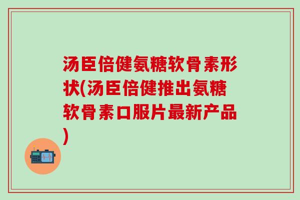 汤臣倍健氨糖软骨素形状(汤臣倍健推出氨糖软骨素口服片最新产品)-第1张图片-氨糖科普网