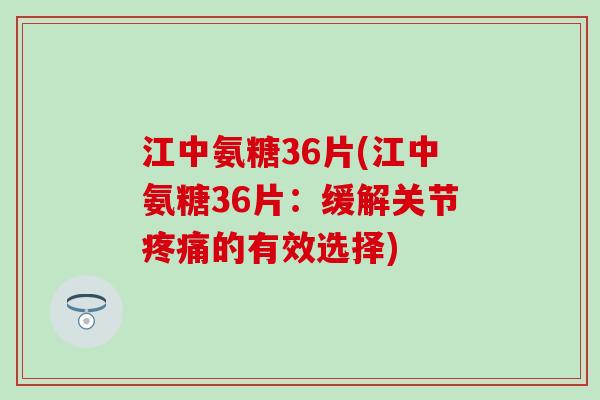 江中氨糖36片(江中氨糖36片：缓解关节疼痛的有效选择)-第1张图片-氨糖科普网