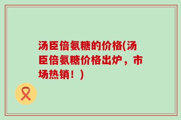 汤臣倍氨糖的价格(汤臣倍氨糖价格出炉,市场热销!)-第1张图片-氨糖科普网 汤臣倍氨糖的价格(汤臣倍氨糖价格出炉,市场热销!)-第1张图片-氨糖科普网