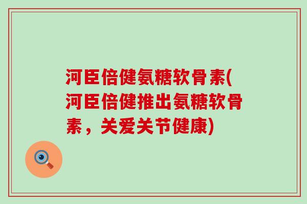 河臣倍健氨糖软骨素(河臣倍健推出氨糖软骨素，关爱关节健康)-第1张图片-氨糖科普网