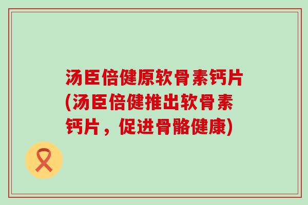 汤臣倍健原软骨素钙片(汤臣倍健推出软骨素钙片,促进骨骼健康)-第1张图片-氨糖科普网 汤臣倍健原软骨素钙片(汤臣倍健推出软骨素钙片,促进骨骼健康)-第1张图片-氨糖科普网