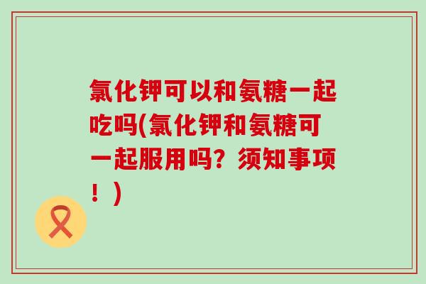氯化钾可以和氨糖一起吃吗(氯化钾和氨糖可一起服用吗?须知事项!)-第1张图片-氨糖科普网 氯化钾可以和氨糖一起吃吗(氯化钾和氨糖可一起服用吗?须知事项!)-第1张图片-氨糖科普网