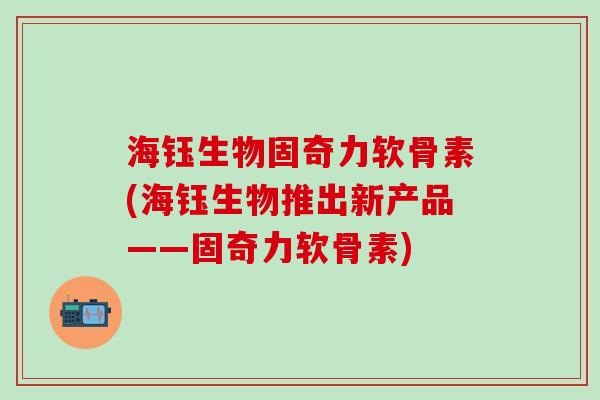 海钰生物固奇力软骨素(海钰生物推出新产品——固奇力软骨素)-第1张图片-氨糖科普网