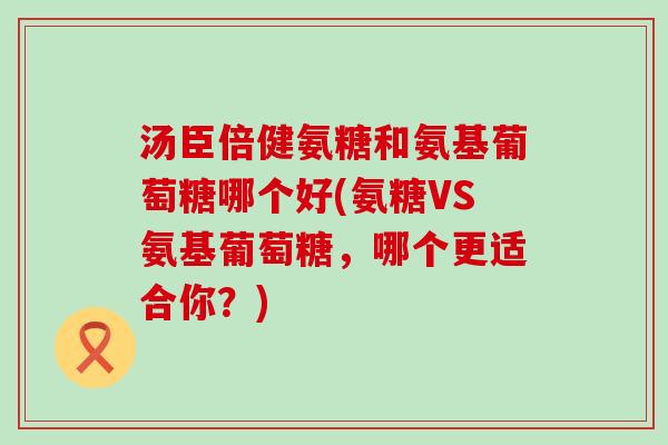 汤臣倍健氨糖和氨基葡萄糖哪个好(氨糖VS氨基葡萄糖,哪个更适合你?)-第1张图片-氨糖科普网 汤臣倍健氨糖和氨基葡萄糖哪个好(氨糖VS氨基葡萄糖,哪个更适合你?)-第1张图片-氨糖科普网
