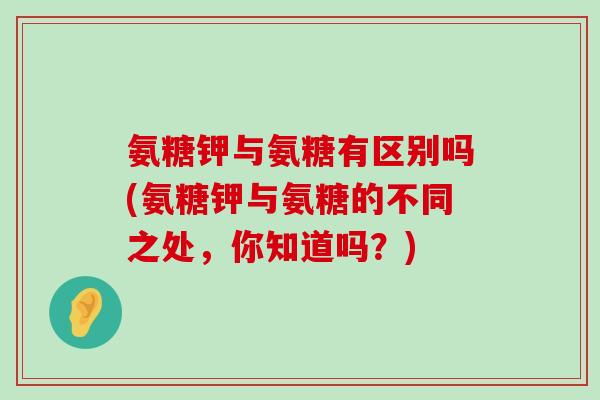 氨糖钾与氨糖有区别吗(氨糖钾与氨糖的不同之处,你知道吗?)-第1张图片-氨糖科普网 氨糖钾与氨糖有区别吗(氨糖钾与氨糖的不同之处,你知道吗?)-第1张图片-氨糖科普网
