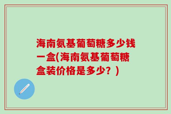 海南氨基葡萄糖多少钱一盒(海南氨基葡萄糖盒装价格是多少？)-第1张图片-氨糖科普网
