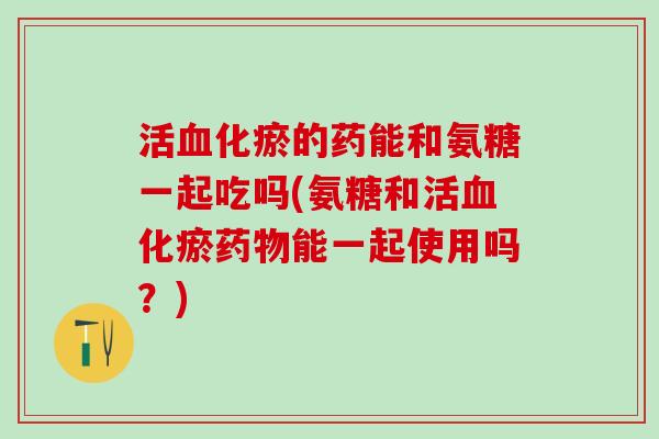 活血化瘀的药能和氨糖一起吃吗(氨糖和活血化瘀药物能一起使用吗？)-第1张图片-氨糖科普网