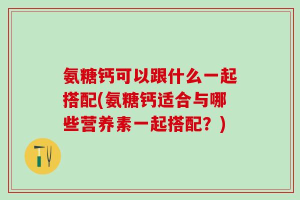 氨糖钙可以跟什么一起搭配(氨糖钙适合与哪些营养素一起搭配？)-第1张图片-氨糖科普网