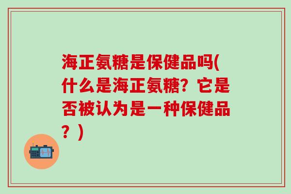 海正氨糖是保健品吗(什么是海正氨糖?它是否被认为是一种保健品?)-第1张图片-氨糖科普网 海正氨糖是保健品吗(什么是海正氨糖?它是否被认为是一种保健品?)-第1张图片-氨糖科普网