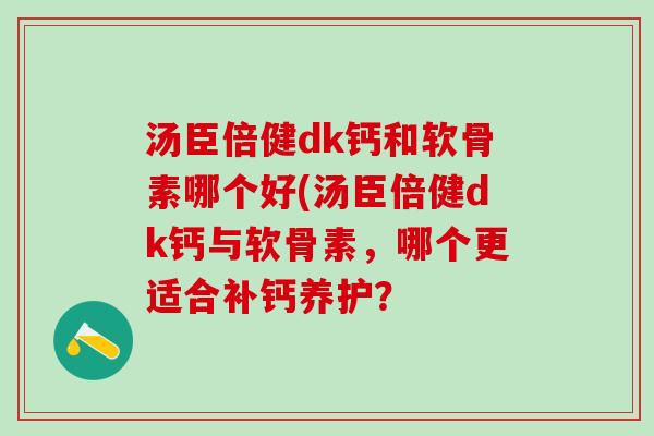 汤臣倍健dk钙和软骨素哪个好(汤臣倍健dk钙与软骨素，哪个更适合补钙养护？-第1张图片-氨糖科普网