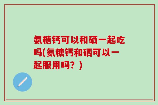 氨糖钙可以和硒一起吃吗(氨糖钙和硒可以一起服用吗？)-第1张图片-氨糖科普网