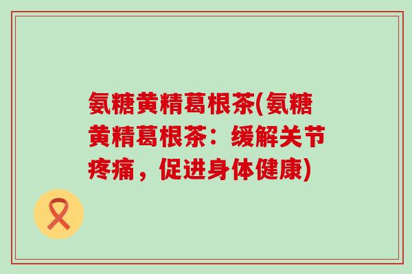 氨糖黄精葛根茶(氨糖黄精葛根茶:缓解关节疼痛,促进身体健康)-第1张图片-氨糖科普网 氨糖黄精葛根茶(氨糖黄精葛根茶:缓解关节疼痛,促进身体健康)-第1张图片-氨糖科普网