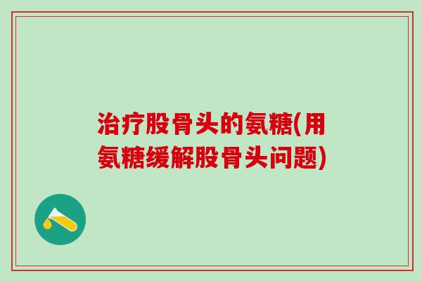 治疗股骨头的氨糖(用氨糖缓解股骨头问题)-第1张图片-氨糖科普网 治疗股骨头的氨糖(用氨糖缓解股骨头问题)-第1张图片-氨糖科普网