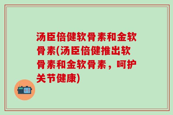 汤臣倍健软骨素和金软骨素(汤臣倍健推出软骨素和金软骨素,呵护关节健康)-第1张图片-氨糖科普网 汤臣倍健软骨素和金软骨素(汤臣倍健推出软骨素和金软骨素,呵护关节健康)-第1张图片-氨糖科普网