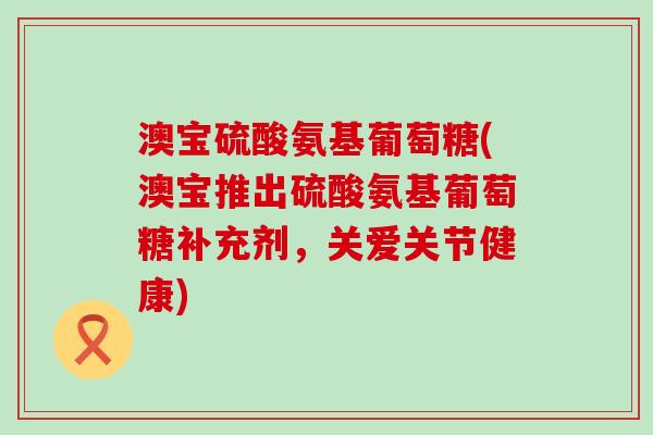 澳宝硫酸氨基葡萄糖(澳宝推出硫酸氨基葡萄糖补充剂,关爱关节健康)-第1张图片-氨糖科普网 澳宝硫酸氨基葡萄糖(澳宝推出硫酸氨基葡萄糖补充剂,关爱关节健康)-第1张图片-氨糖科普网