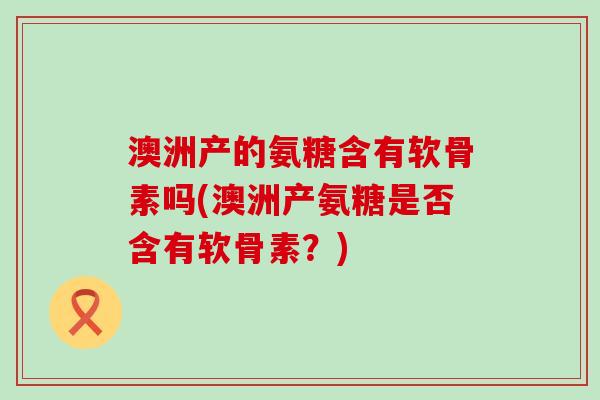 澳洲产的氨糖含有软骨素吗(澳洲产氨糖是否含有软骨素？)-第1张图片-氨糖科普网