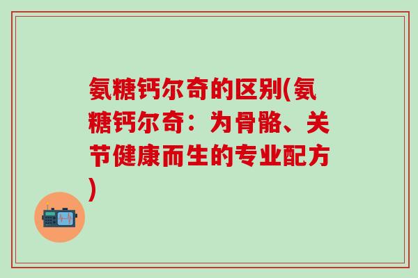 氨糖钙尔奇的区别(氨糖钙尔奇:为骨骼、关节健康而生的专业配方)-第1张图片-氨糖科普网 氨糖钙尔奇的区别(氨糖钙尔奇:为骨骼、关节健康而生的专业配方)-第1张图片-氨糖科普网