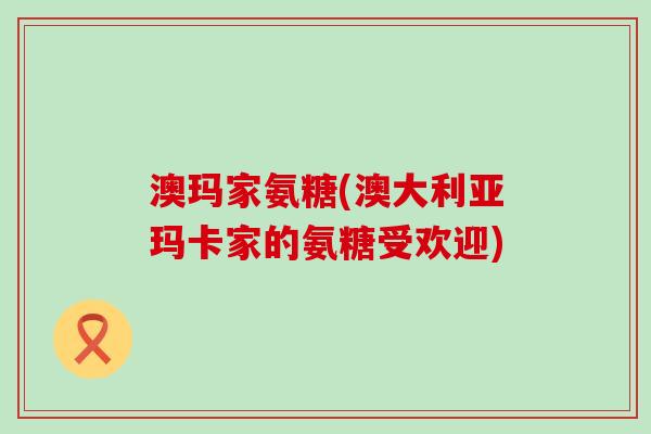 澳玛家氨糖(澳大利亚玛卡家的氨糖受欢迎)-第1张图片-氨糖科普网