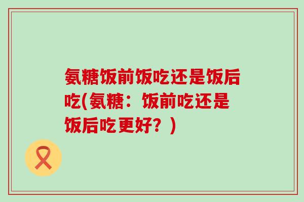 氨糖饭前饭吃还是饭后吃(氨糖:饭前吃还是饭后吃更好?)-第1张图片-氨糖科普网 氨糖饭前饭吃还是饭后吃(氨糖:饭前吃还是饭后吃更好?)-第1张图片-氨糖科普网