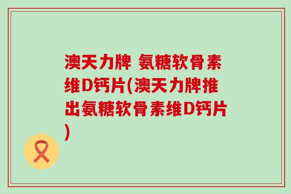 澳天力牌 氨糖软骨素维D钙片(澳天力牌推出氨糖软骨素维D钙片)-第1张图片-氨糖科普网