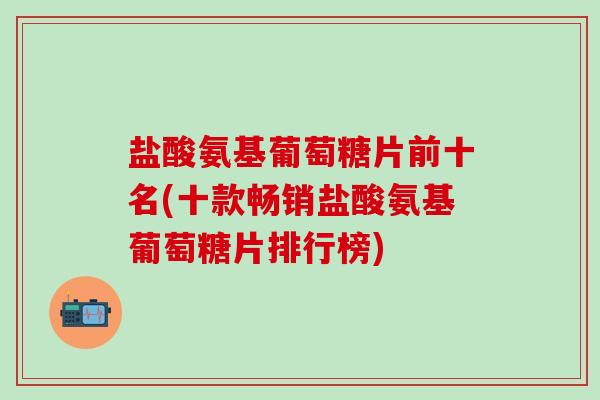 盐酸氨基葡萄糖片前十名(十款畅销盐酸氨基葡萄糖片排行榜)-第1张图片-氨糖科普网