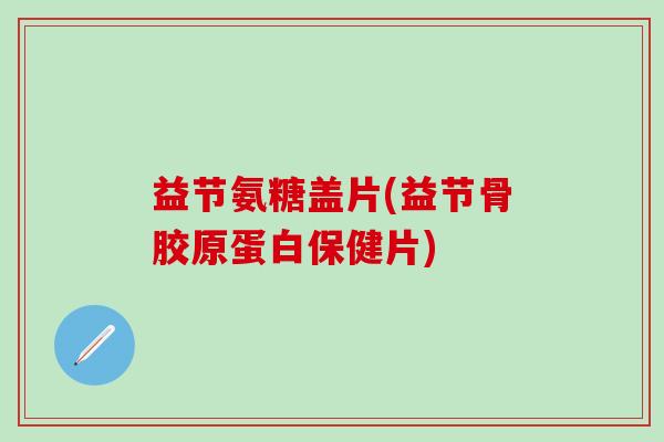益节氨糖盖片(益节骨胶原蛋白保健片)-第1张图片-氨糖科普网