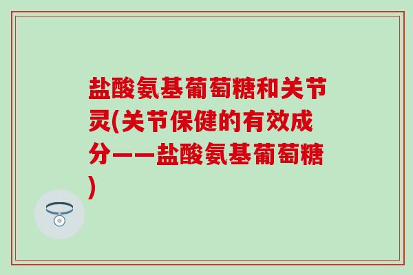 盐酸氨基葡萄糖和关节灵(关节保健的有效成分——盐酸氨基葡萄糖)-第1张图片-氨糖科普网