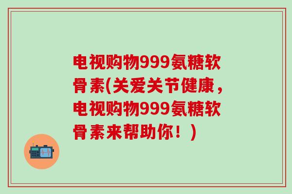 电视购物999氨糖软骨素(关爱关节健康,电视购物999氨糖软骨素来帮助你!)-第1张图片-氨糖科普网 电视购物999氨糖软骨素(关爱关节健康,电视购物999氨糖软骨素来帮助你!)-第1张图片-氨糖科普网