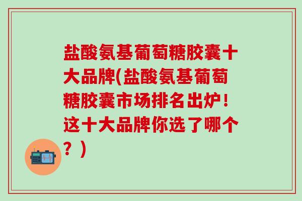 盐酸氨基葡萄糖胶囊十大品牌(盐酸氨基葡萄糖胶囊市场排名出炉！这十大品牌你选了哪个？)-第1张图片-氨糖科普网