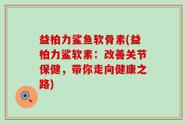 益柏力鲨鱼软骨素(益柏力鲨软素:改善关节保健,带你走向健康之路)-第1张图片-氨糖科普网 益柏力鲨鱼软骨素(益柏力鲨软素:改善关节保健,带你走向健康之路)-第1张图片-氨糖科普网