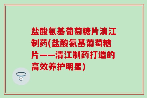 盐酸氨基葡萄糖片清江制药(盐酸氨基葡萄糖片——清江制药打造的高效养护明星)-第1张图片-氨糖科普网