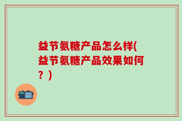 益节氨糖产品怎么样(益节氨糖产品效果如何？)-第1张图片-氨糖科普网